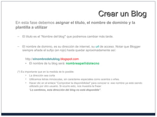 Crear un BlogCrear un Blog
En esta fase debemos asignar el título, el nombre de dominio y la
plantilla a utilizar
– El título es el “Nombre del blog” que podremos cambiar más tarde.
– El nombre de dominio, es su dirección de internet, su url de acceso. Notar que Blogger
siempre añade el sufijo (en rojo) hasta quedar aproximadamente así:
http://elnombredetublog.blogspot.com
• El nombre de tu blog será: nombreapellidotecno
(*) Es importante que en la medida de lo posible:
• La dirección sea corta
• Utilicemos letras minúsculas, sin caracteres especiales como acentos o eñes.
• Hacer clic en el enlace “Comprobar la disponibilidad” para conocer si ese nombre ya está siendo
utilizado por otro usuario. Si ocurre esto, nos muestra la frase:
“Lo sentimos, esta dirección del blog no está disponible”.
 