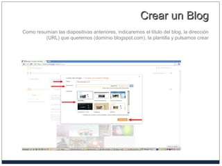 Crear un BlogCrear un Blog
Como resumían las diapositivas anteriores, indicaremos el título del blog, la dirección
(URL) que queremos (dominio blogspot.com), la plantilla y pulsamos crear
 