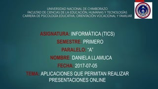 UNIVERSIDAD NACIONAL DE CHIMBORAZO
FACULTAD DE CIENCIAS DE LA EDUCACIÓN, HUMANAS Y TECNOLOGÍAS
CARRERA DE PSICOLOGÍA EDUCATIVA, ORIENTACIÓN VOCACIONAL Y FAMILIAR
ASIGNATURA: INFORMÁTICA (TICS)
SEMESTRE: PRIMERO
PARALELO: “A”
NOMBRE: DANIELA LLAMUCA
FECHA: 2017-07-05
TEMA: APLICACIONES QUE PERMITAN REALIZAR
PRESENTACIONES ONLINE
 