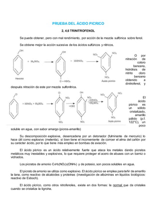 PRUEBA DEL ÁCIDO PICRICO
2, 4,6 TRINITROFENOL
Se puede obtener, pero con mal rendimiento, por acción de la mezcla sulfónica sobre fenol.
Se obtiene mejor la acción sucesiva de los ácidos sulfúricos y nítricos.
O por
nitración de
coloro
benceno,
hidrólisis de
nitrito cloro
benceno
obtenido a
dinitrofenol, y
después nitración de este por mezcla sulfonítrica.
El
ácido
pícrico es
un sólido
cristalizado,
amarillo
pálido (p.f.
122°C), un
poco
soluble en agua, con sabor amargo (picros-amarillo)
Su descomposición explosiva, desencadena por un detonador (fulminante de mercurio) lo
hace útil como explosivo (melenita), si bien tiene el inconveniente de corroer el alma del cañón por
su carácter ácido, por lo que tiene más empleo en bombas de aviación.
El ácido pícrico es un ácido relativamente fuerte que ataca los metales dando picratos
metálicos muy inestables y explosivos, lo que requiere proteger el acero de abuses con un barniz o
vidriados.
Los picratos de amonio C6H2(NO2)3(ONH4) y de potasio, son pocos solubles en agua.
El picrato de amonio se utiliza como explosivo. El ácido pícrico se emplea para teñir de amarillo
la lana, como reactivo de alcaloides y proteínas (investigación de albúminas en líquidos biológicos:
reactivo de Esboch).
El ácido pícrico, como otros nitrofenoles, existe en dos formas: la normal que da cristales
cuando se cristaliza la ligroína.
 