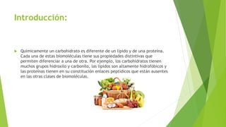 Introducción:
 Químicamente un carbohidrato es diferente de un lípido y de una proteína.
Cada una de estas biomoléculas tiene sus propiedades distintivas que
permiten diferenciar a una de otra. Por ejemplo, los carbohidratos tienen
muchos grupos hidroxilo y carbonilo, las lípidos son altamente hidrofóbicos y
las proteínas tienen en su constitución enlaces peptídicos que están ausentes
en las otras clases de biomoléculas.
 