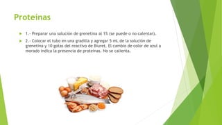 Proteínas
 1.- Preparar una solución de grenetina al 1% (se puede o no calentar).
 2.- Colocar el tubo en una gradilla y agregar 5 mL de la solución de
grenetina y 10 gotas del reactivo de Biuret. El cambio de color de azul a
morado indica la presencia de proteínas. No se calienta.
 