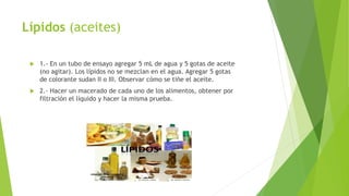 Lípidos (aceites)
 1.- En un tubo de ensayo agregar 5 mL de agua y 5 gotas de aceite
(no agitar). Los lípidos no se mezclan en el agua. Agregar 5 gotas
de colorante sudan II o III. Observar cómo se tiñe el aceite.
 2.- Hacer un macerado de cada uno de los alimentos, obtener por
filtración el líquido y hacer la misma prueba.
 
