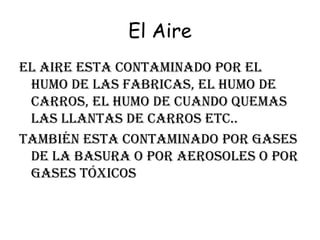 El Aire el aire esta contaminado por el humo de las fabricas, el humo de carros, el humo de cuando quemas las llantas de carros etc.. También esta contaminado por gases de la basura o por aerosoles o por gases tóxicos  