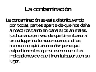 La contaminación La contaminación se esta distribuyendo por todas partes aparte de que nos daña a nosotros también daña a los animales. los humanos en vez de que tiren basura en su lugar no lo hacen como si ellos mismos se quisieran dañar pero que culpa tienen los que si asen caso a las indicaciones de que tiren la basura en su lugar. 