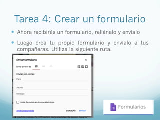 Tarea 4: Crear un formulario
—  Ahora recibirás un formulario, rellénalo y envíalo
—  Luego crea tu propio formulario y envíalo a tus
compañeras. Utiliza la siguiente ruta.
 