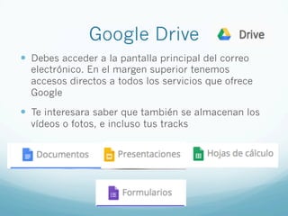 Google Drive
—  Debes acceder a la pantalla principal del correo
electrónico. En el margen superior tenemos
accesos directos a todos los servicios que ofrece
Google
—  Te interesara saber que también se almacenan los
vídeos o fotos, e incluso tus tracks
 
