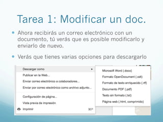 Tarea 1: Modificar un doc.
—  Ahora recibirás un correo electrónico con un
documento, tú verás que es posible modificarlo y
enviarlo de nuevo.
—  Verás que tienes varias opciones para descargarlo
 