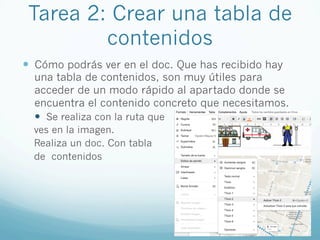 Tarea 2: Crear una tabla de
contenidos
—  Cómo podrás ver en el doc. Que has recibido hay
una tabla de contenidos, son muy útiles para
acceder de un modo rápido al apartado donde se
encuentra el contenido concreto que necesitamos.
—  Se realiza con la ruta que
ves en la imagen.
Realiza un doc. Con tabla
de contenidos
 