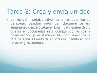 Tarea 3: Crea y envía un doc
—  La edición colaborativa permite que varias
personas puedan modificar documentos en
simultaneo desde cualquier lugar. Esto quiere decir,
que si el documento esta compartido, vamos a
poder escribir y ver al mismo tiempo que escribe la
otra persona. El resto de editores se identifican con
un color y su nombre.
 