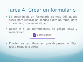 Tarea 4: Crear un formulario
—  La creación de un formulario es muy útil, puede
servir para realizar un sondeo sobre un tema, para
un examen, una encuesta, etc.
—  Debes ir a las herramientas de google drive y
seleccionar:
—  Puedes realizar diferentes tipos de preguntas: Tipo
test o respuesta corta.
 