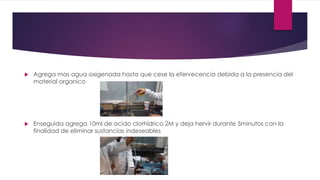  Agrega mas agua oxigenada hasta que cese la efervecencia debida a la presencia del
material organico
 Enseguida agrega 10ml de acido clorhídrico 2M y deja hervir durante 5minutos con la
finalidad de eliminar sustancias indeseables
 