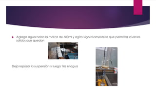  Agrega agua hasta la marca de 500ml y agita vigorosamente lo que permitirá lavar los
solidos que quedan
Deja reposar la suspensión y luego tira el agua
 