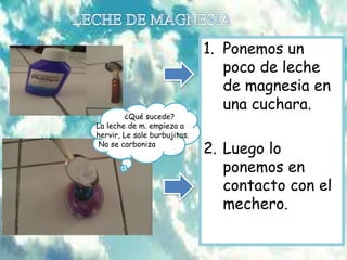 1. Ponemos un
poco de leche
de magnesia en
una cuchara.
2. Luego lo
ponemos en
contacto con el
mechero.
¿Qué sucede?
La leche de m. empieza a
hervir, Le sale burbujitas.
No se carboniza
 