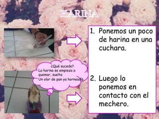 1. Ponemos un poco
de harina en una
cuchara.
2. Luego lo
ponemos en
contacto con el
mechero.
¿Qué sucede?
La harina se empieza a
quemar, suelta
Un olor de pan ya horneado
 