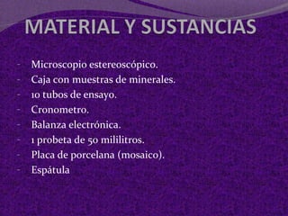 - Microscopio estereoscópico. 
- Caja con muestras de minerales. 
- 10 tubos de ensayo. 
- Cronometro. 
- Balanza electrónica. 
- 1 probeta de 50 mililitros. 
- Placa de porcelana (mosaico). 
- Espátula 
 