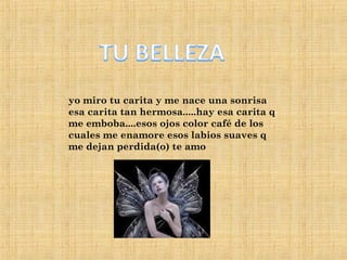 yo miro tu carita y me nace una sonrisa esa carita tan hermosa.....hay esa carita q me emboba....esos ojos color café de los cuales me enamore esos labios suaves q me dejan perdida(o) te amo