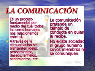 LA COMUNICACIÓN Es un proceso fundamental por medio del cual todos los seres humanos nos relacionamos entre sí. A través de la comunicación se transmiten ideas, pensamientos, deseos, anhelos, sentimientos, etc . La comunicación pretende un cambio de conducta en quien la recibe. No existe sociedad ni grupo humano cuyos miembros no se comuniquen . 
