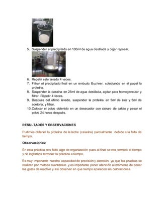 5. Suspender el precipitado en 100ml de agua destilada y dejar reposar.
6. Repetir este lavado 4 veces.
7. Filtrar el precipitado final en un embudo Buchner, colectando en el papel la
proteína.
8. Suspender la caseína en 25ml de agua destilada, agitar para homogeneizar y
filtrar. Repetir 4 veces.
9. Después del último lavado, suspender la proteína en 5ml de éter y 5ml de
acetona, y filtrar.
10.Colocar el polvo obtenido en un desecador con cloruro de calcio y pesar el
polvo 24 horas después.
RESULTADOS Y OBSERVACIONES
Pudimos obtener la proteína de la leche (caseína) parcialmente debido a la falta de
tiempo.
Observaciones:
En esta práctica nos faltó algo de organización pues al final se nos terminó el tiempo
y no logramos terminar la práctica a tiempo.
Es muy importante nuestra capacidad de precisión y atención, ya que las pruebas se
realizan por método cuantitativo y es importante poner atención al momento de poner
las gotas de reactivo y así observar en que tiempo aparecen las coloraciones.
 
