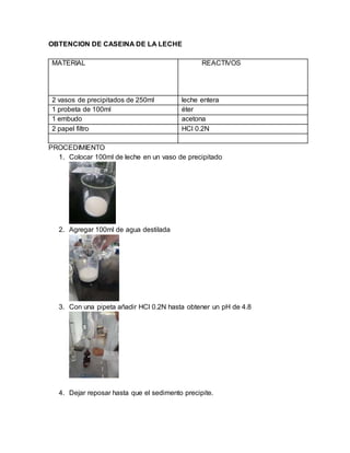 OBTENCION DE CASEINA DE LA LECHE
MATERIAL REACTIVOS
2 vasos de precipitados de 250ml leche entera
1 probeta de 100ml éter
1 embudo acetona
2 papel filtro HCl 0.2N
PROCEDIMIENTO
1. Colocar 100ml de leche en un vaso de precipitado
2. Agregar 100ml de agua destilada
3. Con una pipeta añadir HCl 0.2N hasta obtener un pH de 4.8
4. Dejar reposar hasta que el sedimento precipite.
 