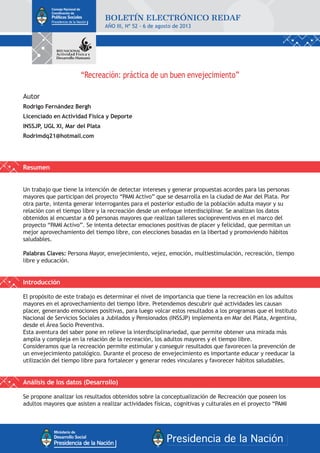 “Recreación: práctica de un buen envejecimiento”
Autor
Rodrigo Fernández Bergh
Licenciado en Actividad Física y Deporte
INSSJP, UGL XI, Mar del Plata
Rodrimdq21@hotmail.com
Resumen
Un trabajo que tiene la intención de detectar intereses y generar propuestas acordes para las personas
mayores que participan del proyecto “PAMI Activo” que se desarrolla en la ciudad de Mar del Plata. Por
otra parte, intenta generar interrogantes para el posterior estudio de la población adulta mayor y su
relación con el tiempo libre y la recreación desde un enfoque interdisciplinar. Se analizan los datos
obtenidos al encuestar a 60 personas mayores que realizan talleres sociopreventivos en el marco del
proyecto “PAMI Activo”. Se intenta detectar emociones positivas de placer y felicidad, que permitan un
mejor aprovechamiento del tiempo libre, con elecciones basadas en la libertad y promoviendo hábitos
saludables.
Palabras Claves: Persona Mayor, envejecimiento, vejez, emoción, multiestimulación, recreación, tiempo
libre y educación.
Introducción
El propósito de este trabajo es determinar el nivel de importancia que tiene la recreación en los adultos
mayores en el aprovechamiento del tiempo libre. Pretendemos descubrir qué actividades les causan
placer, generando emociones positivas, para luego volcar estos resultados a los programas que el Instituto
Nacional de Servicios Sociales a Jubilados y Pensionados (INSSJP) implementa en Mar del Plata, Argentina,
desde el Área Socio Preventiva.
Esta aventura del saber pone en relieve la interdisciplinariedad, que permite obtener una mirada más
amplia y compleja en la relación de la recreación, los adultos mayores y el tiempo libre.
Consideramos que la recreación permite estimular y conseguir resultados que favorecen la prevención de
un envejecimiento patológico. Durante el proceso de envejecimiento es importante educar y reeducar la
utilización del tiempo libre para fortalecer y generar redes vinculares y favorecer hábitos saludables.
Análisis de los datos (Desarrollo)
Se propone analizar los resultados obtenidos sobre la conceptualización de Recreación que poseen los
adultos mayores que asisten a realizar actividades físicas, cognitivas y culturales en el proyecto “PAMI
AÑO III, Nº 52 - 6 de agosto de 2013
 