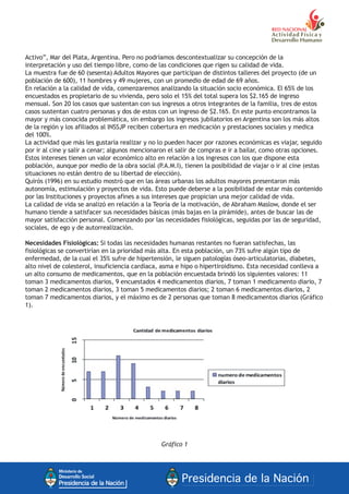 Activo”, Mar del Plata, Argentina. Pero no podríamos descontextualizar su concepción de la
interpretación y uso del tiempo libre, como de las condiciones que rigen su calidad de vida.
La muestra fue de 60 (sesenta) Adultos Mayores que participan de distintos talleres del proyecto (de un
población de 600), 11 hombres y 49 mujeres, con un promedio de edad de 69 años.
En relación a la calidad de vida, comenzaremos analizando la situación socio económica. El 65% de los
encuestados es propietario de su vivienda, pero solo el 15% del total supera los $2.165 de ingreso
mensual. Son 20 los casos que sustentan con sus ingresos a otros integrantes de la familia, tres de estos
casos sustentan cuatro personas y dos de estos con un ingreso de $2.165. En este punto encontramos la
mayor y más conocida problemática, sin embargo los ingresos jubilatorios en Argentina son los más altos
de la región y los afiliados al INSSJP reciben cobertura en medicación y prestaciones sociales y medica
del 100%.
La actividad que más les gustaría realizar y no lo pueden hacer por razones económicas es viajar, seguido
por ir al cine y salir a cenar; algunos mencionaron el salir de compras e ir a bailar, como otras opciones.
Estos intereses tienen un valor económico alto en relación a los ingresos con los que dispone esta
población, aunque por medio de la obra social (P.A.M.I), tienen la posibilidad de viajar o ir al cine (estas
situaciones no están dentro de su libertad de elección).
Quirós (1996) en su estudio mostró que en las áreas urbanas los adultos mayores presentaron más
autonomía, estimulación y proyectos de vida. Esto puede deberse a la posibilidad de estar más contenido
por las Instituciones y proyectos afines a sus intereses que propician una mejor calidad de vida.
La calidad de vida se analizó en relación a la Teoría de la motivación, de Abraham Maslow, donde el ser
humano tiende a satisfacer sus necesidades básicas (más bajas en la pirámide), antes de buscar las de
mayor satisfacción personal. Comenzando por las necesidades fisiológicas, seguidas por las de seguridad,
sociales, de ego y de autorrealización.
Necesidades Fisiológicas: Si todas las necesidades humanas restantes no fueran satisfechas, las
fisiológicas se convertirían en la prioridad más alta. En esta población, un 73% sufre algún tipo de
enfermedad, de la cual el 35% sufre de hipertensión, le siguen patologías óseo-articulatorias, diabetes,
alto nivel de colesterol, insuficiencia cardíaca, asma e hipo o hipertiroidismo. Esta necesidad conlleva a
un alto consumo de medicamentos, que en la población encuestada brindó los siguientes valores: 11
toman 3 medicamentos diarios, 9 encuestados 4 medicamentos diarios, 7 toman 1 medicamento diario, 7
toman 2 medicamentos diarios, 3 toman 5 medicamentos diarios; 2 toman 6 medicamentos diarios, 2
toman 7 medicamentos diarios, y el máximo es de 2 personas que toman 8 medicamentos diarios (Gráfico
1).
Gráfico 1
 