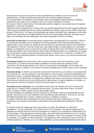 Esta situación es hoy en día una de las mayores problemáticas mundiales. El alto consumo de
medicamentos y la falta de políticas de prevención de la salud en edades tempranas.
De los encuestados, 26 consideran que el Estado cubre la necesidad de salud y bienestar, brindando
seguridad en este aspecto y 29 consideran que no se sienten cuidados por el Estado.
En lo que se refiere a salud mental, 28 encuestados presentan algunas o varias sensaciones de angustia,
depresión y /o falta de autoestima.
Además de estas consideraciones, se toma como una variable importante dentro del concepto calidad de
vida el nivel de actividad física de los sujetos, basándonos en Abrante, Brito y García (1996). Dentro del
proyecto “PAMI Activo”, 45 fueron los encuestados que realizan Actividad Física, seguida por la actividad
cultural (34) y por último la actividad cognitiva (8). De los 43 encuestados enfermos, 18 asumen que se
debe a un mal hábito de vida modificable, entre ellos la obesidad, el fumar y el estrés.
Necesidad de seguridad: Una sociedad tiende a proporcionar esta seguridad a sus miembros. El 65% de
los encuestados consideran que la sociedad no le brinda seguridad. Esta situación puede deberse, en
algunos casos, al alto consumo de medios de comunicación con contenido de noticias, que analizaremos
más adelante en relación al uso del tiempo libre, que puede otorgar un miedo subjetivo a la sociedad
debido a la cantidad de veces en el día que se repite un mismo delito como información. Esta situación la
justificamos debido a que la televisión por cable en Mar del Plata pertenece a un monopolio y en la grilla
los cinco primeros canales son los de noticias permanentes (2- América 24, 3- Canal 26, 4- Crónica TV, 5-
C5N, 7-TN). No se pretende desmentir la existencia de delitos, sino el trato en la forma de comunicación
y de la repetitividad.
Necesidades Sociales: de recibir amor, afecto, aprecio por parte de los otros. Esto lleva, como
consecuencia, a brindarlos en igual medida y establecer vínculos sociales de armonía y buena
convivencia. Son 25 las personas que viven solas y 33 las que viven acompañadas, de las cuales 18 lo
hacen con esposo/a o pareja. En su mayoría se sienten protegidos por su familia, pero no por la sociedad.
Necesidad de Ego: se refiere a la valoración que los otros hacen de uno, a la mirada o a las devoluciones
que nos gratifican, o al éxito logrado en una actividad en un marco social. El ego está resguardado en la
mirada de sus pares, sintiéndose apreciados y valorados por estos. El 93% siente esto en las actividades
que realizan. Por la observación y la experiencia, podemos decir que es muy fuerte el vínculo que se crea
entre docente y alumno, por el cual el profesional no debe ocupar un lugar protagónico en el grupo, ya
que se procura estimular el aspecto social de la persona mayor con sus pares.
Necesidad de auto realización: es la necesidad instintiva de un ser humano de hacer lo máximo que
puede dar de sí. Maslow (1991) lo describe de esta forma: "Un músico debe hacer música, un pintor,
pintar, un poeta, escribir si quiere estar en paz consigo mismo”.
De los encuestados, 20 consideran que han realizado las actividades artísticas y profesionales que han
querido, mientras que 32 no han satisfecho esta necesidad de autorrealización, 10 de los 32, ven esta
actividad relacionada con la música, le siguen la pintura, el deporte y la danza.
En relación al tiempo libre, analizaremos en primer término cuál fue su carga laboral, y en qué
condiciones. Esta situación nos ayudará a comprender cómo esta población conceptualiza su tiempo
libre.
En relación al tipo de trabajo que han tenido durante sus vidas, 34 trabajaron en relación de
dependencia, 12 como autónomos, 9 en ambas formas y 5 no contestan. Los tipos de trabajo que han
realizado son diversos (salvo los 4 que han trabajado en la docencia no se encuentran profesionales). De
los encuestados, 39 han gozado de vacaciones pagas, 20 no han tenido este beneficio y uno no contesta.
En referencia a la cantidad de horas semanales que trabajaban, 6 son los que cumplían con menos de 40
hs semanales, 14 cumplían con 40 hs semanales, 33 superaban las 40 hs semanales y siete son los que no
contestan (gráfico 2). Podemos ver, por los datos obtenidos, que las condiciones laborales fueron buenas
 