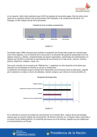 en su mayoría. Sobre todo resaltamos que el 65% han gozado de vacaciones pagas. Esto los ubica como
parte de un momento histórico de reconocimiento del trabajador y de conquista de derechos. Sin
embargo, el 55% trabajó más de 40 hs semanales.
Gráfico 2
Fernández Lópiz (1996) menciona que también la ocupación del tiempo libre puede ser transformada,
entre otros aspectos, con el fomento de la instrucción y la elevación del grado de escolaridad entre los
adultos mayores y, además, complementado con planes organizados, coordinados por profesionales y/o
idóneos que faciliten y estimulen la participación de los ancianos en la vida social, cultural, artística,
política, deportiva, religiosa, viajes, etc.
Este autor coincide con el proyecto de “PAMI Activo”, y podemos ver esta situación en los datos que
expresan los encuestados en relación al uso de su tiempo libre.
La población encuestada ocupa su tiempo libre expresando una inclinación hacia la educación, seguida
por la asistencia a clubes o centro de jubilados, realizar compras y por último el turismo (Gráfico 3).
Gráfico 3
En lo referido al consumo de medios de comunicación en el tiempo libre, ninguno de los encuestados
expresa que no consume medios de comunicación, 56 afirman consumir en su mayoría radio y televisión y
en menor forma medios gráficos. El contenido que buscan es el de noticias, seguido muy por debajo por
el entretenimiento y la ficción.
 