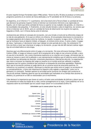 El autor español Enrique Fernández Lópiz (1996) señala: “Entre los 50 y 70 años se produce un lento pero
progresivo aumento en el número de horas dedicadas a la TV (alrededor de 30-35 horas a la semana).
En Argentina, en el informe nº 3 -cuantitativo- de la Secretaría de la Tercera Edad, la cantidad de horas
que declaran las personas mayores frente al televisor son levemente inferiores a las registradas en
España, con el matiz que dicha cantidad de horas es superior en las ciudades más grandes, en relación a
las localidades más pequeñas. Y, finalmente, en este estudio llevado a cabo en Argentina, los varones que
miran el televisor son el 38,5%, pero en cantidad de horas de observación las mujeres los superan,
llegando al 35,8%, con 3-4 horas diarias ante el televisor.
Analizaremos por último el concepto de recreación, con una mirada a través de las diferentes etapas de
la vida de esta población. En lo que se refiere a la infancia, 22 encuestados relacionaron la recreación a
los juegos populares de la época como las muñecas, la rayuela, la payana, la soga y otros; 13 fueron los
que se inclinaron hacia el deporte (fútbol, el básquet, el ciclismo entre otros), 2 canto y baile, 2 juegos
de mesa, 3 gimnasia y 3 declararon tener que trabajar en este periodo de la vida. No contestaron 15.
Esto nos lleva a tener que relacionar el juego y la recreación, ya que más del 60% declaró realizar algún
tipo de actividad lúdica en esta etapa.
Haremos aquí una diferenciación entre el juego y la recreación. Tal como afirmaron Huizinga (1954) y
Caillois (1958), el juego se instaura a partir de la aceptación de la regla en ese universo cerrado, y para
el caso de la recreación –tal y como intentamos explicarla en su relación con el juego- afirmamos que la
misma se instaura a partir de la adhesión a una representación simbólica que el colectivo social considera
que satisface sus demandas de diversión, emociones placenteras y libertad de elección. La organización
que viene a encauzar los impulsos del juego se resuelve en el mundo social por adhesión a aquellas
propuestas que los sujetos consideran que satisfacen su búsqueda de emociones agradables. Podemos
decir que la recreación contiene al juego dentro de un universo social de emociones positivas. En
referencia a la juventud y la adultez, disminuye la relación que existe entre el juego y la recreación en
su conceptualización, y toma más importancia el deporte (más reglado y organizado), junto con la
gimnasia y/o caminatas. También aparece la actividad social (juntarse con amigos) que revaloriza el
vínculo de amistad. Podemos observar que las actividades que realizaban en su tiempo libre durante la
adultez y la juventud en un 50% se relacionaban con el movimiento.
Cabe destacar la importancia que tienen el canto y el baile como actividades de disfrute y placer que se
ven presentes en todas las etapas de su vida y toman protagonismo en la vejez. Como podemos ver en la
respuesta sobre las actividades que les causan mayor placer en la actualidad (Gráfico 4).
 