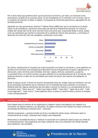 Por lo dicho hasta aquí podemos decir que las prácticas recreativas, por tanto, se reconocen como
particulares o propias de un conjunto social, no son homogéneas en el contenido ni en la forma, sólo en
la condición de expresar el júbilo, la alegría, la búsqueda de emociones placenteras y agradables de una
sociedad particular.
Siguiendo con este pensamiento, Dionisio F. Zaldívar Pérez (2000) dice que la recreación en el adulto
mayor, ha de entenderse y apreciarse como algo más allá de lo simplemente personal. En cuanto al
empleo del tiempo libre ha de verse más bien como una acción que, proyectada desde lo social, puede
crear las condiciones que faciliten la elevación de la calidad de vida de estas personas, y contribuya al
desarrollo de estilos de vida más saludables y autónomos a esta edad.
Gráfico 5
Por último, analizaremos el concepto que cada encuestado tuvo sobre la recreación y, como podemos ver,
(Gráfico 5) los términos más utilizados para describirla fueron principalmente el placer, seguidas por la
distracción y otros términos como felicidad, diversión, alegría, disfrutar, autoestima, ocuparme.
La actividad física y el turismo tuvieron una gran adhesión en la conceptualización de la recreación. Esto
podemos asociarlo a cuáles son las actividades que causan ese placer que expresa esta población en
particular.
Desde el aspecto social, el hecho de sentirse acompañado tanto por amigos como por familiares, fue una
de las principales expresiones que se relacionan con la necesidad que busca satisfacer la recreación.
Podemos describir algunas expresiones que han dado a conocer en relación a su conceptualización de la
recreación como: “hacer para mí”, “todo lo que hago en PAMI”, “estar bien”, “gozar de la vida”, “todo
lo que haga bien”, “estar activo”. Como podemos notar, la salud y el sentirse útiles y activos no escapan
a esta conceptualización.
Consideraciones finales
Este trabajo tiene el carácter de ser exploratorio y disparar nuevos interrogantes con respecto a la
recreación, los adultos mayores y sus demandas. Se sugiere continuar este trabajo con mayor número de
encuestados de diferentes contextos socio – culturales.
También proponemos, a quienes brindan servicios a la población adulta mayor, reflexionar sobre la
interpretación de la vejez, utilizando este trabajo como disparador.
Destacamos la necesidad de educar y reeducar la recreación en la población adulta mayor por medio de
la multiestimulación. Esto propiciaría una mejor calidad de vida y una utilización del tiempo liberado
post jubilatorio, más saludable.
 