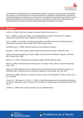 El envejecimiento poblacional es una problemática mundial. La demanda está superando la posibilidad
de respuesta y es necesario poner en marcha alternativas con abordajes interdisciplinares que generen
redes gerontológicas de profesionales e instituciones. Es importante la participación de todos los actores
de la sociedad dejando de lado intereses o diferencia, poniendo la mirada en la complejidad para la
implementación de un plan de atención integral que tenga continuidad en el tiempo.
Bibliografía
Caillois, R. (1958). Teoría de los Juegos. Barcelona: Editorial Seix Barral, S.A.
Fajn, S. (2002). El cuerpo en la Vejez, una mirada desde la recreación. Ponencia del IV Congreso
Internacional de Educación Física. Tapachula, Chiapas, México.
Fajn, S. (1998). La recreación en la vejez, perspectivas. En análisis II Seminario Internacional sobre
Actividades Físicas para a Tercera Edad. UERJ. Río de Janeiro. Brasil.
Fernández Lópiz, E. (1996). Revista Propuestas. Universidad de la Matanza.
Huizinga, J. (1954). Homo Ludens España: Editorial Alianza/Emecé. Quinta reimpresión 1995.
Instituto Nacional de Estadísticas y Censos (2005). Censo Nacional de Población, Hogares y Viviendas
2001. Buenos Aires: INDEC.
Maslow, A. H. (1991). Motivación y personalidad. Madrid: Ediciones Díaz de Santos.
Munné, F. (1980), Psicosociología del Tiempo Libre. Un enfoque crítico. México: Segunda reimpresión
enero, 1985.
Quirós, M. (1996). Elaboración de un modelo de salud comunitaria Geronto-Geriátrico, basado en la
Calidad de Vida. Tesis para optar por el grado de magíster en Gerontología. San José: UCR.
Salvarezza, L (1988). Viejismo. Los prejuicios contra la vejez. en: Psicogeriatría. Teoría y Clínica. Cap. 1.
Bs. As.: Paidós.
Sirvent, M. T., Brusilovsky, S. y Fajn, S. L. (1984). Comisión de trabajo sobre Tiempo Libre del Ministerio
de Justicia y Educación, Informe Tiempo Libre y Sociedad. En Revista Argentina de Educación AGCE, Nº6,
año IV.
Zarebski, G. (1999). Hacia un buen envejecer. Bs. As.: Editorial Emecé.
 