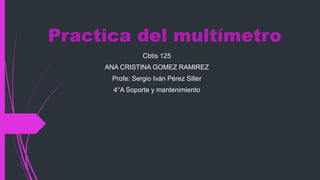 Practica del multímetro
Cbtis 125
ANA CRISTINA GOMEZ RAMIREZ
Profe: Sergio Iván Pérez Siller
4°A Soporte y mantenimiento
 