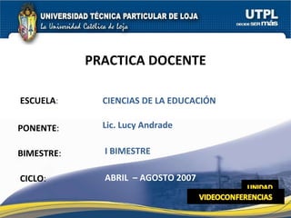 ESCUELA : PONENTE : BIMESTRE : PRACTICA DOCENTE CICLO : CIENCIAS DE LA EDUCACIÓN I BIMESTRE Lic. Lucy Andrade ABRIL  – AGOSTO 2007 
