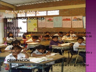 Área:  CIENCIAS SOCIALES Tema:  EL CLIMA Por el clima que tenemos se cultivan la mayoría de productos agrícolas como plátano, yuca, arracacha, café y variedades de hortalizas. LA CULTURA Rescate de plantas nativas y plantas medicinales como el chachafruto, neldo, altamiza, cofrey, citronela, la caléndula y otras. OBSERVACIÓN Fases de la luna, Se preguntó en que época y en que luna se debe sembrar y cuando cosechar 