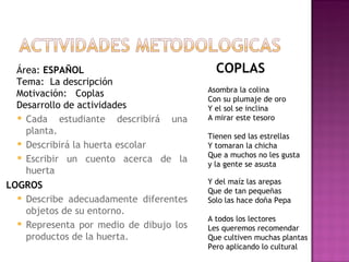 Área:  ESPAÑOL Tema:  La descripción Motivación:  Coplas Desarrollo de actividades Cada estudiante describirá una planta. Describirá la huerta escolar Escribir un cuento acerca de la huerta LOGROS Describe adecuadamente diferentes objetos de su entorno.  Representa por medio de dibujo los productos de la huerta. COPLAS Asombra la colina Con su plumaje de oro Y el sol se inclina A mirar este tesoro Tienen sed las estrellas Y tomaran la chicha Que a muchos no les gusta y la gente se asusta Y del maíz las arepas Que de tan pequeñas Solo las hace doña Pepa A todos los lectores Les queremos recomendar Que cultiven muchas plantas Pero aplicando lo cultural  