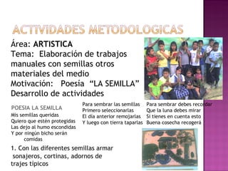 Área:  ARTISTICA Tema:  Elaboración de trabajos  manuales con semillas otros  materiales del medio Motivación:  Poesía  “LA SEMILLA” Desarrollo de actividades POESIA LA SEMILLA 1. Con las diferentes semillas armar   sonajeros, cortinas, adornos de  trajes típicos Mis semillas queridas Quiero que estén protegidas Las dejo al humo escondidas Y por ningún bicho serán comidas Para sembrar las semillas  Primero seleccionarlas El día anterior remojarlas Y luego con tierra taparlas Para sembrar debes recordar Que la luna debes mirar Si tienes en cuenta esto Buena cosecha recogerá 