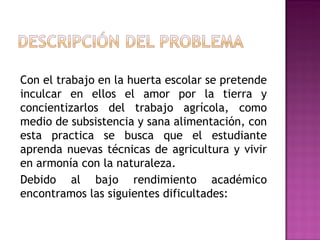 Con el trabajo en la huerta escolar se pretende inculcar en ellos el amor por la tierra y concientizarlos del trabajo agrícola, como medio de subsistencia y sana alimentación, con esta practica se busca que el estudiante aprenda nuevas técnicas de agricultura y vivir en armonía con la naturaleza. Debido al bajo rendimiento académico encontramos las siguientes dificultades: 