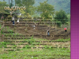GENERALES Fortalecer el aprendizaje de niños y niñas mejorando la capacidad de análisis, comprensión de textos, comunicación y síntesis en los grados primero, segundo, cuarto y quinto de las Instituciones Educativas antes mencionadas. ESPECIFICOS Motivar la participación de padres, docentes y estudiantes a través de la huerta escolar Facilitar el aprendizaje de los niños a partir de experiencias en el contexto y la interacción con sus padres Diseñar un plan de aula que integre las aéreas del Plan Curricular o PEC. 
