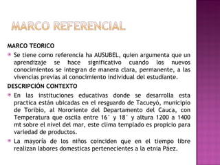 MARCO TEORICO Se tiene como referencia ha AUSUBEL, quien argumenta que un aprendizaje se hace significativo cuando los nuevos conocimientos se integran de manera clara, permanente, a las vivencias previas al conocimiento individual del estudiante. DESCRIPCIÓN CONTEXTO En las instituciones educativas donde se desarrolla esta practica están ubicadas en el resguardo de Tacueyó, municipio de Toribio, al Nororiente del Departamento del Cauca, con Temperatura que oscila entre 16° y 18° y altura 1200 a 1400 mt sobre el nivel del mar, este clima templado es propicio para variedad de productos. La mayoría de los niños coinciden que en el tiempo libre realizan labores domesticas pertenecientes a la etnia Páez. 