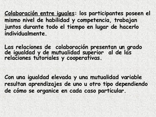 Colaboración entre iguales : los participantes poseen el mismo nivel de habilidad y competencia, trabajan juntos durante todo el tiempo en lugar de hacerlo individualmente. Las relaciones de  colaboración presentan un grado de igualdad y de mutualidad superior  al de las relaciones tutoriales y cooperativas. Con una igualdad elevada y una mutualidad variable resultan aprendizajes de uno u otro tipo dependiendo de cómo se organice en cada caso particular. 