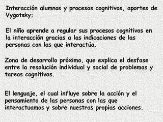 Interacción alumnos y procesos cognitivos, aportes de Vygotsky: El niño aprende a regular sus procesos cognitivos en la interacción gracias a las indicaciones de las personas con las que interactúa. Zona de desarrollo próximo, que explica el desfase entre la resolución individual y social de problemas y tareas cognitivas. El lenguaje, el cual influye sobre la acción y el pensamiento de las personas con las que interactuamos y sobre nuestras propias acciones. 