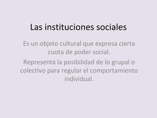 Las instituciones sociales
Es un objeto cultural que expresa cierta
cuota de poder social.
Representa la posibilidad de lo grupal o
colectivo para regular el comportamiento
individual.
 