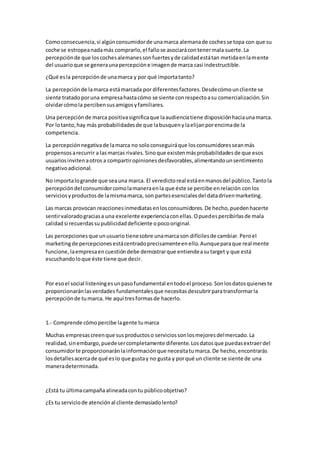 Comoconsecuencia,si algúnconsumidorde unamarca alemanade cochesse topa con que su
coche se estropeanadamás comprarlo,el fallose asociarácontenermala suerte.La
percepciónde que loscochesalemanessonfuertesyde calidadestátan metidaenlamente
del usuarioque se generaunapercepcióne imagende marca casi indestructible.
¿Qué esla percepciónde unamarca y por qué importatanto?
La percepciónde lamarca estámarcada por diferentesfactores.Desdecómouncliente se
siente tratadoporuna empresahastacómo se siente conrespectoasu comercialización.Sin
olvidarcómola percibensusamigosyfamiliares.
Una percepciónde marca positivasignificaque laaudienciatiene disposiciónhaciaunamarca.
Por lotanto,hay más probabilidadesde que labusquenylaelijanporencimade la
competencia.
La percepciónnegativade lamarca no soloconseguiráque losconsumidoresseanmás
propensosarecurrir a lasmarcas rivales.Sinoque existenmásprobabilidadesde que esos
usuariosinvitenaotros a compartiropinionesdesfavorables,alimentandounsentimiento
negativoadicional.
No importalogrande que seauna marca. El veredictoreal estáenmanosdel público.Tantola
percepcióndel consumidorcomolamaneraenla que éste se percibe enrelación conlos
serviciosyproductosde lamismamarca, son partesesencialesdel datadrivenmarketing.
Las marcas provocan reaccionesinmediatasenlosconsumidores.De hecho,puedenhacerte
sentirvaloradograciasa una excelente experienciaconellas.Opuedespercibirlasde mala
calidadsi recuerdassupublicidaddeficiente opocooriginal.
Las percepcionesque unusuariotienesobre unamarcason difícilesde cambiar.Peroel
marketingde percepcionesestácentradoprecisamenteenello.Aunqueparaque realmente
funcione,laempresaencuestióndebe demostrarque entiendeasutarget y que está
escuchandoloque éste tiene que decir.
Por esoel social listeningesunpasofundamental entodoel proceso.Sonlosdatosquieneste
proporcionaránlasverdades fundamentalesque necesitasdescubrirparatransformarla
percepciónde tumarca. He aquí tresformasde hacerlo.
1.- Comprende cómopercibe lagente tumarca
Muchas empresascreenque susproductoso serviciossonlosmejoresdelmercado.La
realidad,sinembargo,puedesercompletamente diferente.Losdatosque puedasextraerdel
consumidorte proporcionaránlainformaciónque necesitatumarca.De hecho,encontrarás
losdetallesacercade qué eslo que gustay no gusta y porqué un cliente se siente de una
maneradeterminada.
¿Está tu últimacampañaalineadacontu públicoobjetivo?
¿Es tu serviciode atenciónal cliente demasiadolento?
 