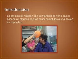 • La practica se realizan con la intención de ver lo que le
pasaba a l algunas objetos al ser sometidos a una acción
en especifico
 