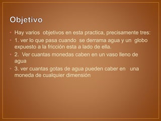 • Hay varios objetivos en esta practica, precisamente tres:
• 1. ver lo que pasa cuando se derrama agua y un globo
expuesto a la fricción esta a lado de ella.
• 2. Ver cuantas monedas caben en un vaso lleno de
agua
• 3. ver cuantas gotas de agua pueden caber en una
moneda de cualquier dimensión
 