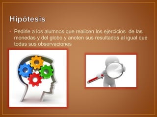 • Pedirle a los alumnos que realicen los ejercicios de las
monedas y del globo y anoten sus resultados al igual que
todas sus observaciones
 