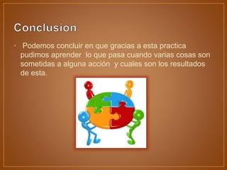 • Podemos concluir en que gracias a esta practica
pudimos aprender lo que pasa cuando varias cosas son
sometidas a alguna acción y cuales son los resultados
de esta.
 