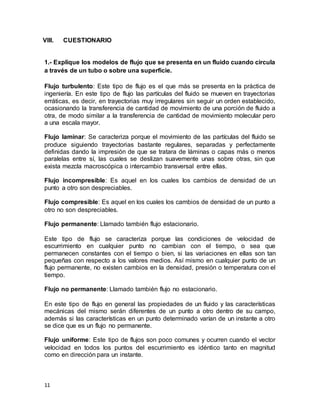 11
VIII. CUESTIONARIO
1.- Explique los modelos de flujo que se presenta en un fluido cuando circula
a través de un tubo o sobre una superficie.
Flujo turbulento: Este tipo de flujo es el que más se presenta en la práctica de
ingeniería. En este tipo de flujo las partículas del fluido se mueven en trayectorias
erráticas, es decir, en trayectorias muy irregulares sin seguir un orden establecido,
ocasionando la transferencia de cantidad de movimiento de una porción de fluido a
otra, de modo similar a la transferencia de cantidad de movimiento molecular pero
a una escala mayor.
Flujo laminar: Se caracteriza porque el movimiento de las partículas del fluido se
produce siguiendo trayectorias bastante regulares, separadas y perfectamente
definidas dando la impresión de que se tratara de láminas o capas más o menos
paralelas entre sí, las cuales se deslizan suavemente unas sobre otras, sin que
exista mezcla macroscópica o intercambio transversal entre ellas.
Flujo incompresible: Es aquel en los cuales los cambios de densidad de un
punto a otro son despreciables.
Flujo compresible: Es aquel en los cuales los cambios de densidad de un punto a
otro no son despreciables.
Flujo permanente: Llamado también flujo estacionario.
Este tipo de flujo se caracteriza porque las condiciones de velocidad de
escurrimiento en cualquier punto no cambian con el tiempo, o sea que
permanecen constantes con el tiempo o bien, si las variaciones en ellas son tan
pequeñas con respecto a los valores medios. Así mismo en cualquier punto de un
flujo permanente, no existen cambios en la densidad, presión o temperatura con el
tiempo.
Flujo no permanente: Llamado también flujo no estacionario.
En este tipo de flujo en general las propiedades de un fluido y las características
mecánicas del mismo serán diferentes de un punto a otro dentro de su campo,
además si las características en un punto determinado varían de un instante a otro
se dice que es un flujo no permanente.
Flujo uniforme: Este tipo de flujos son poco comunes y ocurren cuando el vector
velocidad en todos los puntos del escurrimiento es idéntico tanto en magnitud
como en dirección para un instante.
 
