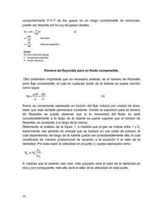 14
comportamiento P‐V‐T de los gases en un rango considerable de presiones,
puede ser descrito por la Ley de gases ideales.
Número de Reynolds para un fluido compresible.
Otro parámetro importante que es necesario analizar, es el número de Reynolds
para flujo compresible, el cual en cualquier punto de la tubería se puede escribir
como sigue:
Ahora es conveniente expresarlo en función del flujo másico por unidad de área,
dado que esta variable permanece constante. Viendo la expresión para el número
de Reynolds se puede observar que si la viscosidad del fluido no varía
considerablemente a lo largo de la tubería se puede suponer que el número de
Reynolds es constante a lo largo de la misma.
Retomando el análisis de la figura 1, a medida que el gas se mueve entre 1 y 2,
experimenta una pérdida de energía que se traduce en una caída de presión, la
cual dependiendo del largo de la tubería puede ser considerablemente alta, lo cual
modificaría de manera proporcional de acuerdo a la ecuación 4 al valor de la
densidad. Por esta razón la velocidad en el punto 2, queda expresada como:
A medida que la presión cae más, más pequeño será el valor de la densidad en
dos y por consiguiente más alto será el valor de la velocidad en este punto.
 