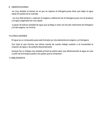 9. OBSERVACIONES
-es muy tardado el tiempo en el que se captura el hidrogeno,pues tiene que bajar el agua
hasta 2/3 partes de la mamilita
- es muy fácil producir y capturar el oxigeno a diferencia de el hidrogeno,pues con la levadura
y el agua oxigenada fue muy rápido
-a pesar de todo,la cantidad de agua que se llega a crear con los dos volúmenes de hidrogeno
y el del oxigeno, es mínima.
10.CONCLUSIONES
El agua es un compuesto,pues esta formado por dos elementos:el oxigeno y el hidrogeno.
Con todo lo que hicimos nos dimos cuenta de cuanto trabajo costaría a la humanidad la
creación de agua o de poderla descomponerla.
Aunque fue un trabajo muy tardado,al final se podría decir que efectivamente el agua se crea
a partir de la energía puesta a los gases que la componen .
11.BIBLIOGRAFIA
 